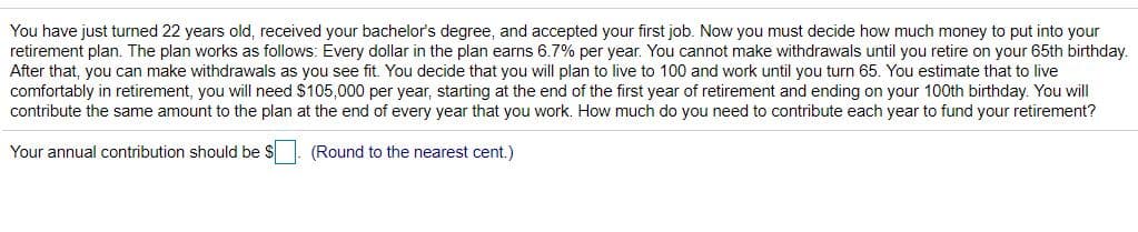 You have just turned 22 years old, received your bachelor's degree, and accepted your first job. Now you must decide how much money to put into your
retirement plan. The plan works as follows: Every dollar in the plan earns 6.7% per year. You cannot make withdrawals until you retire on your 65th birthday.
After that, you can make withdrawals as you see fit. You decide that you will plan to live to 100 and work until you turn 65. You estimate that to live
comfortably in retirement, you will need $105,000 per year, starting at the end of the first year of retirement and ending on your 100th birthday. You will
contribute the same amount to the plan at the end of every year that you work. How much do you need to contribute each year to fund your retirement?
Your annual contribution should be $. (Round to the nearest cent.)
