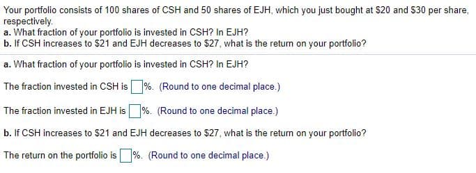 Your portfolio consists of 100 shares of CSH and 50 shares of EJH, which you just bought at $20 and $30 per share,
respectively.
a. What fraction of your portfolio is invested in CSH? In EJH?
b. If CSH increases to $21 and EJH decreases to $27, what is the return on your portfolio?
a. What fraction of your portfolio is invested in CSH? In EJH?
The fraction invested in CSH is
%. (Round to one decimal place.)
The fraction invested in EJH is %. (Round to one decimal place.)
b. If CSH increases to $21 and EJH decreases to $27, what is the return on your portfolio?
The return on the portfolio is%. (Round to one decimal place.)
