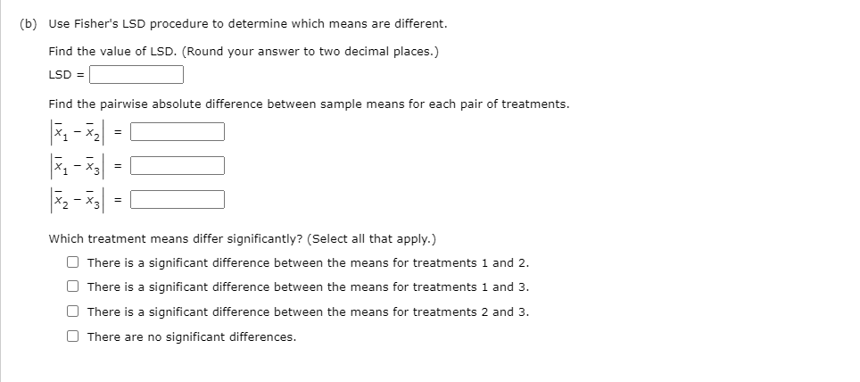 (b) Use Fisher's LSD procedure to determine which means are different.
Find the value of LSD. (Round your answer to two decimal places.)
LSD =
Find the pairwise absolute difference between sample means for each pair of treatments.
=
Which treatment means differ significantly? (Select all that apply.)
O There is a significant difference between the means for treatments 1 and 2.
O There is a significant difference between the means for treatments 1 and 3.
O There is a significant difference between the means for treatments 2 and 3.
O There are no significant differences.
