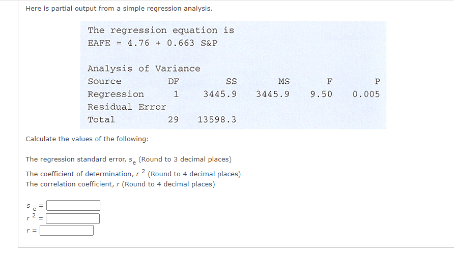 Here is partial output from a simple regression analysis.
The regression equation is
EAFE
= 4.76 + 0.663 S&P
Analysis of Variance
Source
DF
MS
F
P
Regression
3445.9
3445.9
9.50
0.005
Residual Error
Total
29
13598.3
Calculate the values of the following:
The regression standard error, s, (Round to 3 decimal places)
The coefficient of determination, r 2 (Round to 4 decimal places)
The correlation coefficient, r (Round to 4 decimal places)
r =
