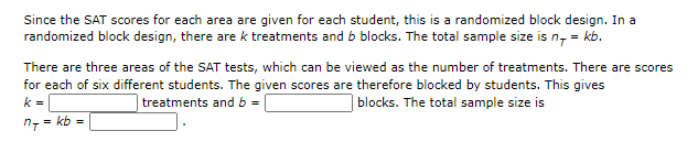 Since the SAT scores for each area are given for each student, this is a randomized block design. In a
randomized block design, there are k treatments and b blocks. The total sample size is n, = kb.
There are three areas of the SAT tests, which can be viewed as the number of treatments. There are scores
for each of six different students. The given scores are therefore blocked by students. This gives
k =
treatments and b =
blocks. The total sample size is
= kb =
