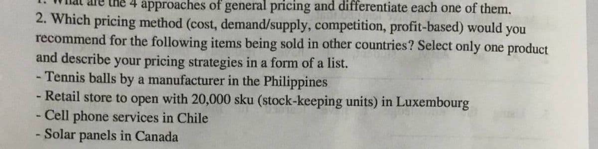 ne 4 approaches of general pricing and differentiate each one of them.
2. Which pricing method (cost, demand/supply, competition, profit-based) would you
recommend for the following items being sold in other countries? Select only one product
and describe your pricing strategies in a form of a list.
- Tennis balls by a manufacturer in the Philippines
- Retail store to open with 20,000 sku (stock-keeping units) in Luxembourg
- Cell phone services in Chile
- Solar panels in Canada
