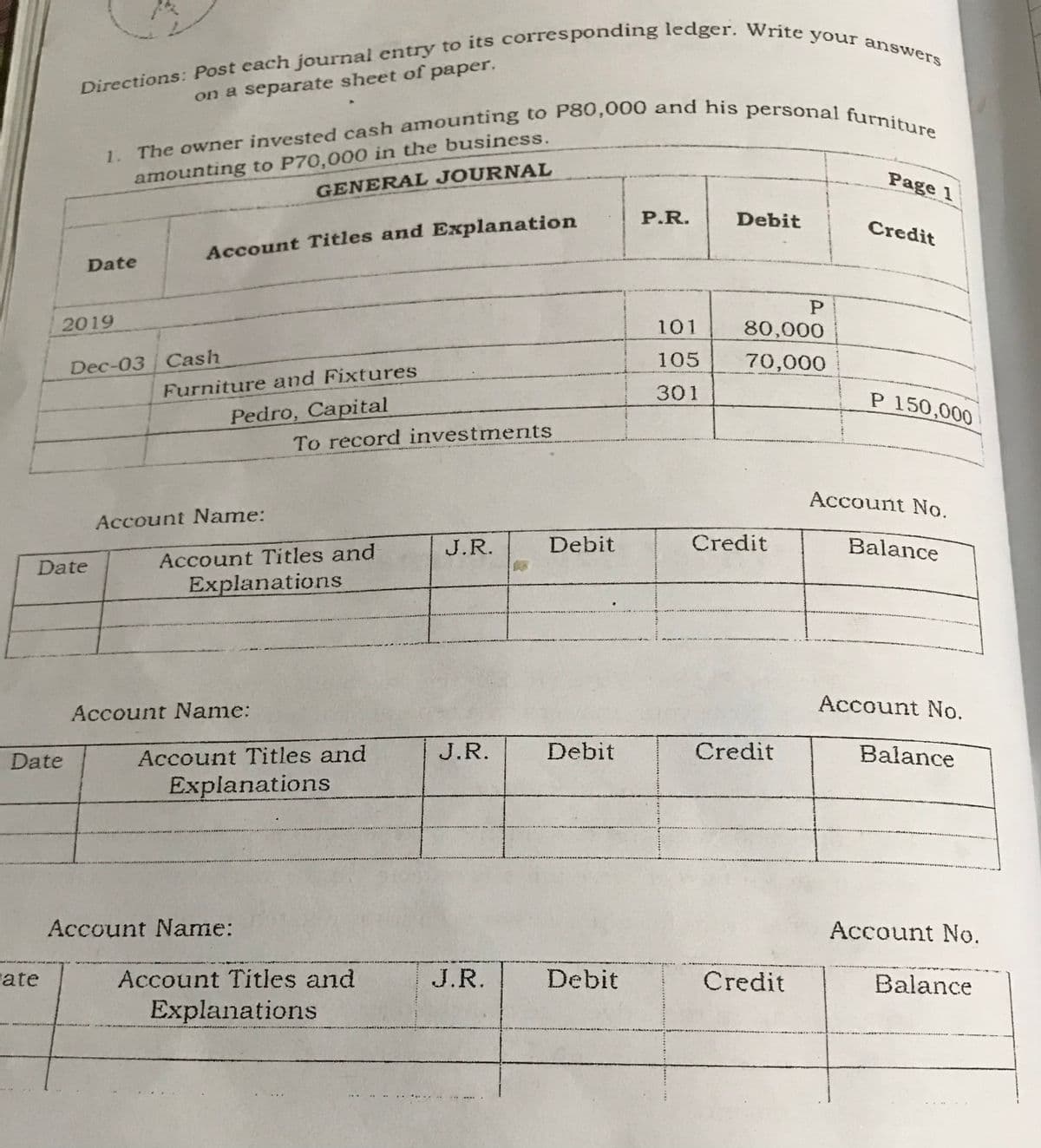 on a separate sheet of paper,
amounting to P70,000 in the business.
GENERAL JOURNAL
1.
Page 1
P.R.
Debit
Credit
Account Titles and Explanation
Date
2019
101
80,000
Dec-03 Cash
105
70,000
Furniture and Fixtures
301
P 150,000
Pedro, Capital
To record investments
Account No.
Account Name:
J.R.
Debit
Credit
Balance
Date
Account Titles and
Explanations
Account No.
Account Name:
Date
Account Titles and
J.R.
Debit
Credit
Balance
Explanations
Account Name:
Account No.
ate
Account Titles and
J.R.
Debit
Credit
Balance
Explanations
