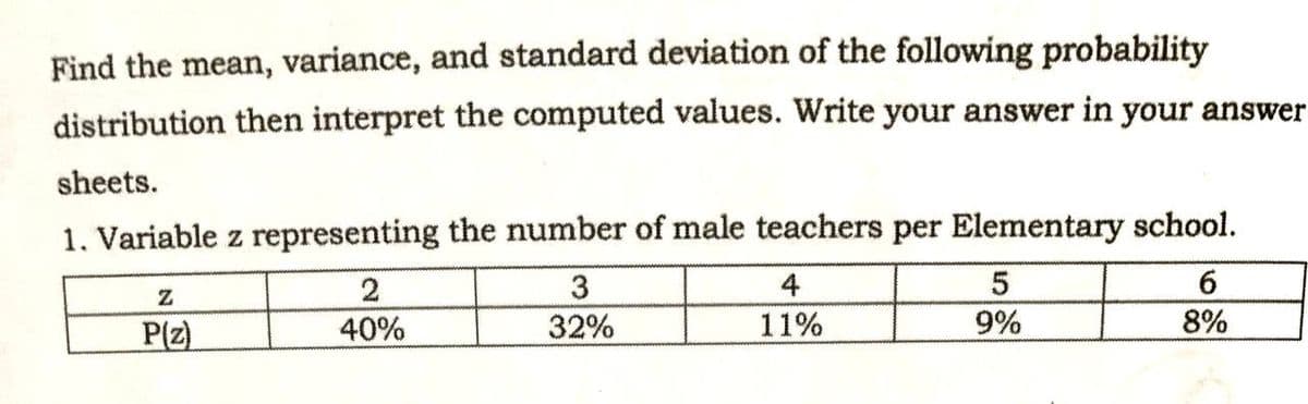 Find the mean, variance, and standard deviation of the following probability
distribution then interpret the computed values. Write your answer in your answer
sheets.
1. Variable z representing the number of male teachers per Elementary school.
4
6.
P(z)
40%
32%
11%
9%
8%
