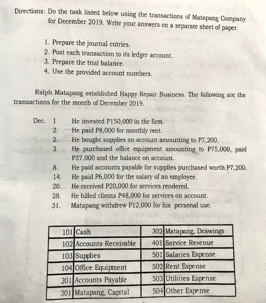 Directions: Do the task listed below using the transactions of Matapang Company
for December 2019. Write your answers on a separate sheet of paper.
1. Prepare the journal entries.
2. Post each transaction to its ledger account.
3. Prepare the trial balance.
4. Use the provided account numbers.
Ralph Matapang established Happy Repair Business. The following are the
transactions for the month of December 2019.
Dec.
1
He invested P150,000 in the firm.
He paid P8,000 for monthly rent.
He bought supplies on account amounting to P7,200.
He purchased office equipment amounting to P75,000, paid
P37,000 and the balance on account.
2.
2.
3.
He paid accounts payable for supplies purchased worth P7,200.
He paid P6,000 for the salary of an employee.
8.
14.
20.
He received P20,000 for services rendered.
28.
He billed clients P48,000 for services on account.
31.
Matapang withdrew P12,000 for his personal use.
101 Cash
302 Matapang, Drawings
102 Accounts Receivable
401 Service Revenue
501 Salaries Expense
103 Supplies
104 Office Equipment
502 Rent Expense
201 Accounts Payable
503 Utilities Expense
301 Matapang, Capital
504 Other Expense
