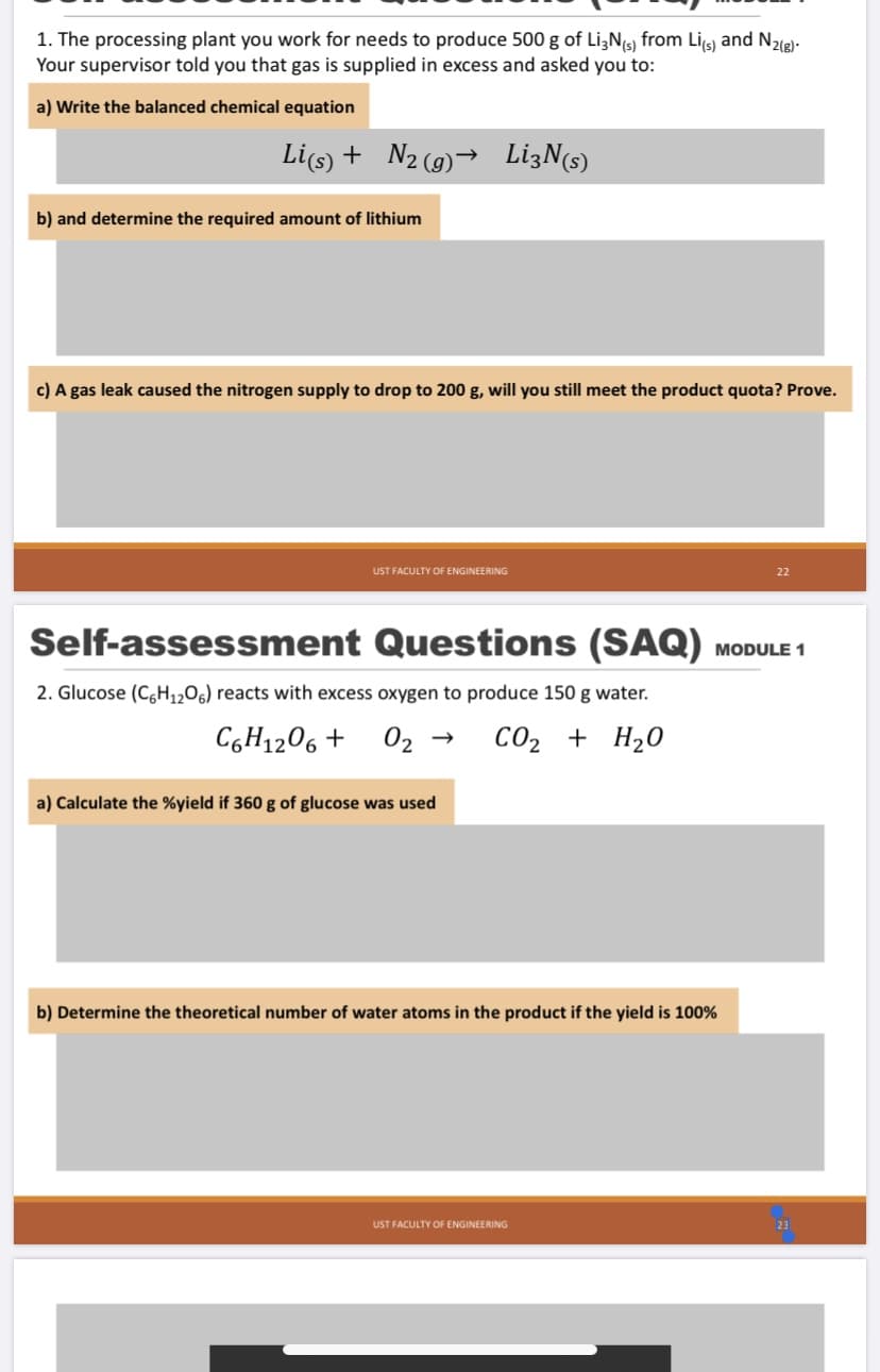 1. The processing plant you work for needs to produce 500 g of Li,N(s) from Lis) and N21g)-
Your supervisor told you that gas is supplied in excess and asked you to:
a) Write the balanced chemical equation
Li(s) + N2(g)→ LizN(s)
b) and determine the required amount of lithium
c) A gas leak caused the nitrogen supply to drop to 200 g, will you still meet the product quota? Prove.
UST FACULTY OF ENGINEERING
22
Self-assessment Questions (SAQ)
MODULE 1
2. Glucose (C,H1,06) reacts with excess oxygen to produce 150 g water.
C6H1206 +
02 →
CO2 + H20
a) Calculate the %yield if 360 g of glucose was used
b) Determine the theoretical number of water atoms in the product if the yield is 100%
UST FACULTY OF ENGINEERING
23
