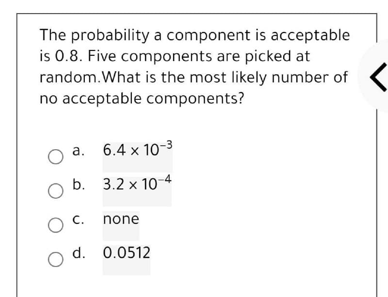 The probability a component is acceptable
is 0.8. Five components are picked at
random. What is the most likely number of
no acceptable components?
O
a. 6.4 x 10-3
b.
3.2 x 10-4
C.
none
d. 0.0512
O
O
O