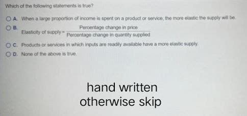 Which of the following statements is true?
OA. When a large proportion of income is spent on a product or service, the more elastic the supply will be.
Percentage change in price
OB
Elasticity of supply Percentage change in quantity supplied
OC. Products or services in which inputs are readily available have a more elastic supply.
OD. None of the above is true.
hand written
otherwise skip