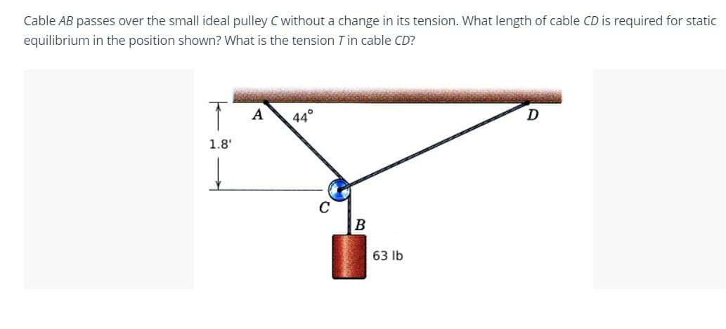 Cable AB passes over the small ideal pulley C without a change in its tension. What length of cable CD is required for static
equilibrium in the position shown? What is the tension Tin cable CD?
T
A
44°
D
1.8'
C
B
63 lb