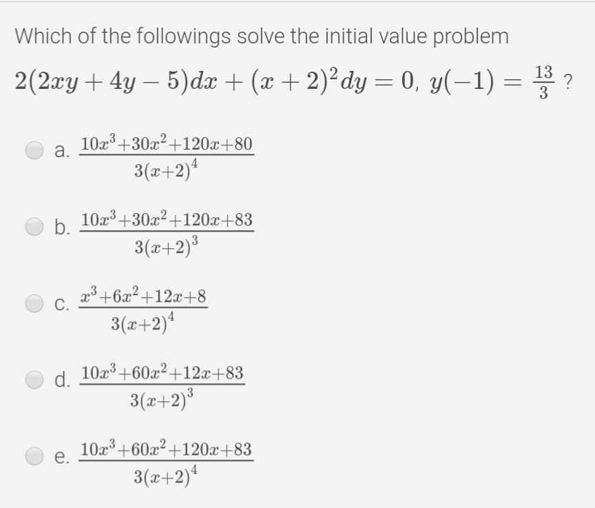 Which of the followings solve the initial value problem
2(2ry + 4y – 5)dæ + (x + 2)²dy = 0, y(-1) = 3 ?
10x3 +30x2+120x+80
a.
3(x+2)
b.
10x3 +30x2+120x+83
3(x+2)°
x3 +6x²+12x+8
С.
3(x+2)
10x3 +60x2+12x+83
d.
3(x+2)³
10x+60x²+120x+83
e.
3(x+2)*
