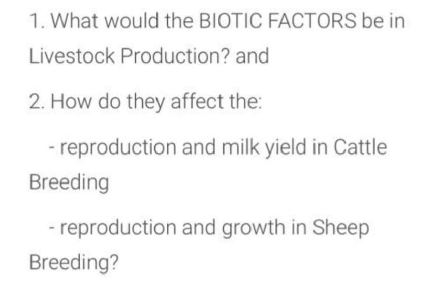 1. What would the BIOTIC FACTORS be in
Livestock Production? and
2. How do they affect the:
- reproduction and milk yield in Cattle
Breeding
- reproduction and growth in Sheep
Breeding?
