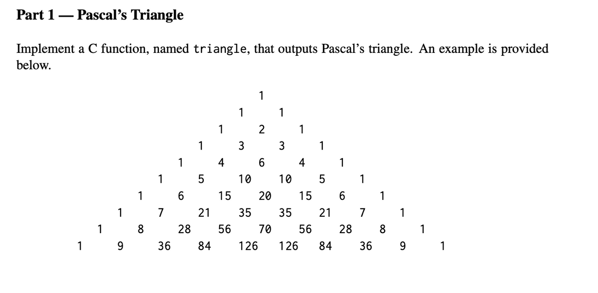 Part 1– Pascal's Triangle
Implement a C function, named triangle, that outputs Pascal's triangle. An example is provided
below.
1
1
1
2
1
1
3
3
1
4
6.
4
1
1
10
10
5
1
1
15
20
15
6
1
1
7
21
35
35
7
1
1
8
28
56
70
56
28
8
1
1
9.
36
84
126
126
84
36
9.
1
21
