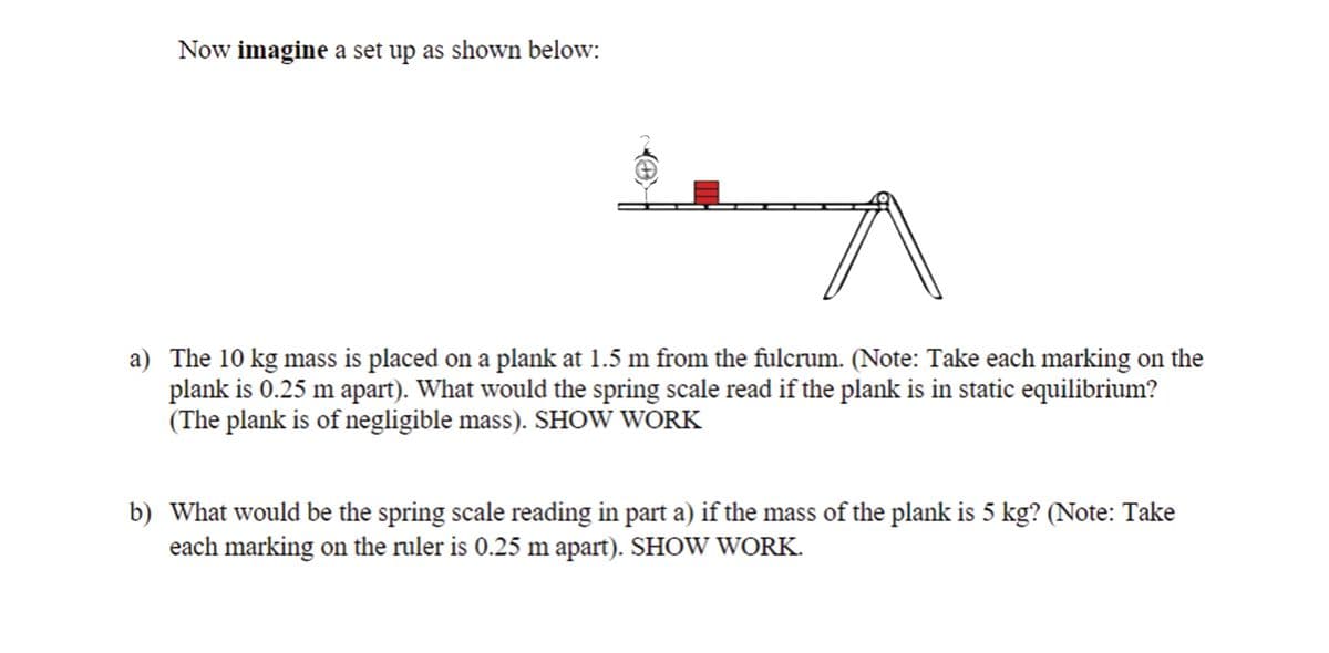 Now imagine a set up as shown below:
a) The 10 kg mass is placed on a plank at 1.5 m from the fulcrum. (Note: Take each marking on the
plank is 0.25 m apart). What would the spring scale read if the plank is in static equilibrium?
(The plank is of negligible mass). SHOW WORK
b) What would be the spring scale reading in part a) if the mass of the plank is 5 kg? (Note: Take
each marking on the ruler is 0.25 m apart). SHOW WORK.
