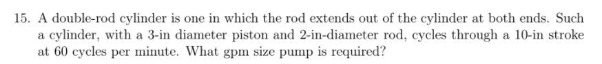 15. A double-rod cylinder is one in which the rod extends out of the cylinder at both ends. Such
a cylinder, with a 3-in diameter piston and 2-in-diameter rod, cycles through a 10-in stroke
at 60 cycles per minute. What gpm size pump is required?
