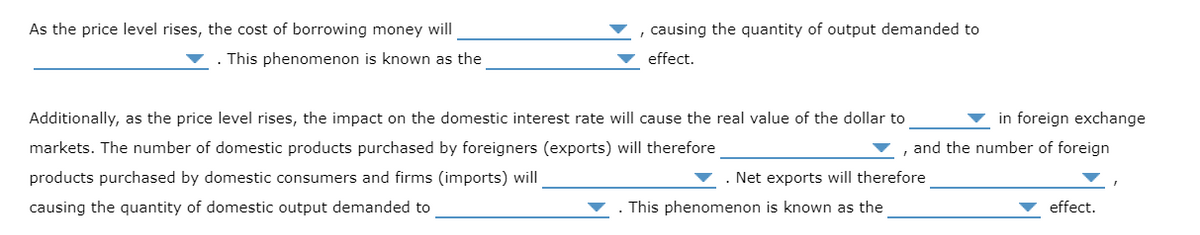 As the price level rises, the cost of borrowing money will
, causing the quantity of output demanded to
This phenomenon is known as the
effect.
Additionally, as the price level rises, the impact on the domestic interest rate will cause the real value of the dollar to
in foreign exchange
markets. The number of domestic products purchased by foreigners (exports) will therefore
and the number of foreign
products purchased by domestic consumers and firms (imports) will
. Net exports will therefore
causing the quantity of domestic output demanded to
This phenomenon is known as the
effect.
