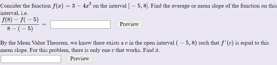 Consider the function f(x) = 3 – 4x° on the interval [- 5, 8]. Find the average or mean slope of the function on this
interval, i.e.
f(8) – f( – 5)
Preview
8 - (– 5)
By the Mean Value Theorem, we know there exists a c in the open interval ( – 5, 8) such that f'(c) is equal to this
mean slope. For this problem, there is only one c that works. Find it.
Preview
