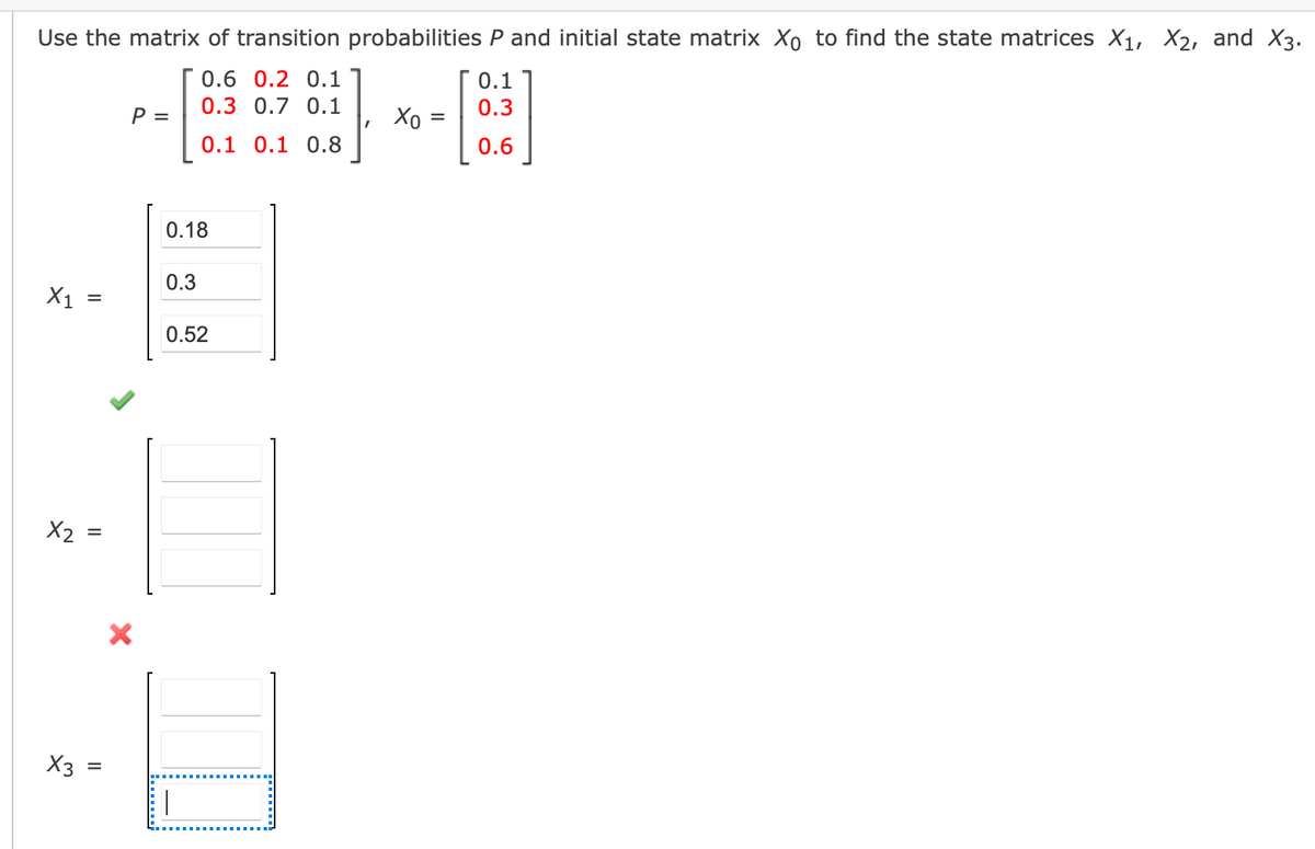 Use the matrix of transition probabilities P and initial state matrix Xo to find the state matrices X1, X2, and X3.
0.6 0.2 0.1
0.1
0.3 0.7 0.1
0.3
P =
Xo
0.1 0.1 0.8
0.6
0.18
0.3
X1
%D
0.52
X2 =
X3 :
II
......;
