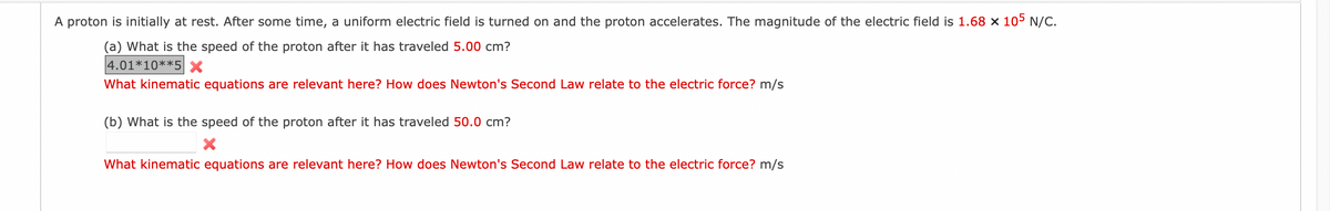A proton is initially at rest. After some time, a uniform electric field is turned on and the proton accelerates. The magnitude of the electric field is 1.68 × 105 N/C.
(a) What is the speed of the proton after it has traveled 5.00 cm?
4.01*10**5 x
What kinematic equations are relevant here? How does Newton's Second Law relate to the electric force? m/s
(b) What is the speed of the proton after it has traveled 50.0 cm?
What kinematic equations are relevant here? How does Newton's Second Law relate to the electric force? m/s
