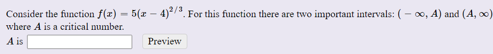 Consider the function f(x) = 5(x – 4)-7³. For this function there are two important intervals: ( – ∞, A) and (A, ∞)
where A is a critical number.
A is
Preview
