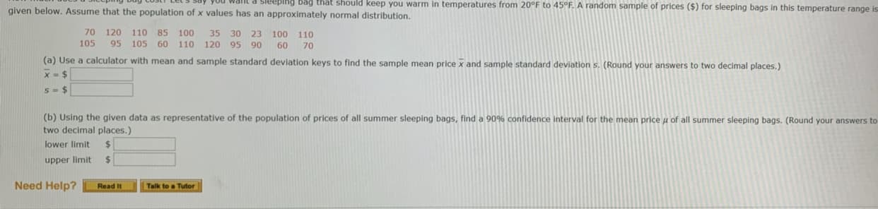 uyou waIL a Sieeping vag that should keep you warm in temperatures from 20°F to 45°F. A random sample of prices ($) for sleeping bags in this temperature range ig
given below. Assume that the population of x values has an approximately normal distribution.
70 120 110 85 100
35
30 23 100
110
105
95 105 60 110 120
95 90
60
70
(a) Use a calculator with mean and sample standard deviation keys to find the sample mean price x and sample standard deviation s. (Round your answers to two decimal places.)
S-$
(b) Using the given data as representative of the population of prices of all summer sleeping bags, find a 90% confidence interval for the mean price u of all summer sleeping bags. (Round your answers to
two decimal places.)
lower limit
upper limit
