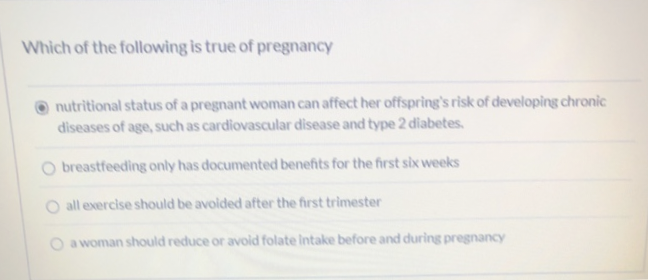 Which of the following is true of pregnancy
nutritional status of a pregnant woman can affect her offspring's risk of developing chronic
diseases of age, such as cardiovascular disease and type 2 diabetes.
breastfeeding only has documented benefits for the first six weeks
O all exercise should be avoided after the first trimester
a woman should reduce or avoid folate intake before and during pregnancy