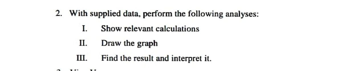 2. With supplied data, perform the following analyses:
I.
Show relevant calculations
II.
Draw the graph
III.
Find the result and interpret it.