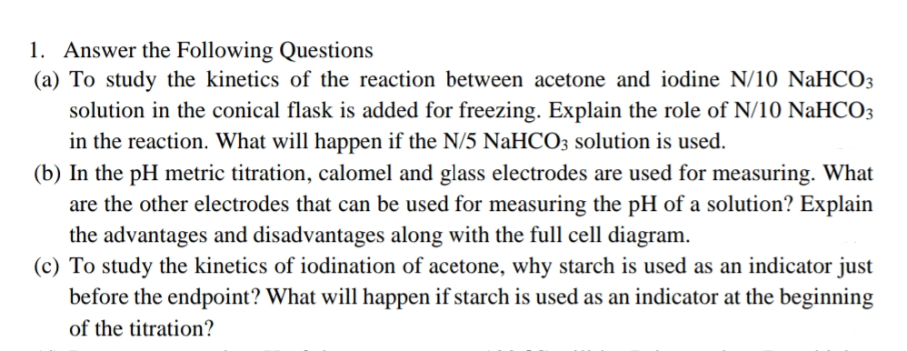 1. Answer the Following Questions
(a) To study the kinetics of the reaction between acetone and iodine N/10 NaHCO3
solution in the conical flask is added for freezing. Explain the role of N/10 NaHCO3
in the reaction. What will happen if the N/5 NaHCO3 solution is used.
(b) In the pH metric titration, calomel and glass electrodes are used for measuring. What
are the other electrodes that can be used for measuring the pH of a solution? Explain
the advantages and disadvantages along with the full cell diagram.
(c) To study the kinetics of iodination of acetone, why starch is used as an indicator just
before the endpoint? What will happen if starch is used as an indicator at the beginning
of the titration?