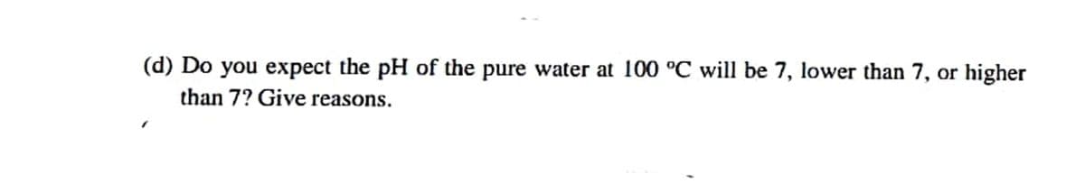 (d) Do you expect the pH of the pure water at 100 °C will be 7, lower than 7, or higher
than 7? Give reasons.