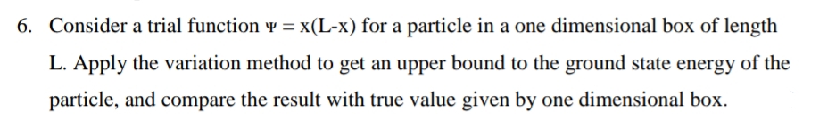 6. Consider a trial function y = x(L-x) for a particle in a one dimensional box of length
L. Apply the variation method to get an upper bound to the ground state energy of the
particle, and compare the result with true value given by one dimensional box.
