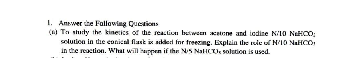 1. Answer the Following Questions
(a) To study the kinetics of the reaction between acetone and iodine N/10 NaHCO3
solution in the conical flask is added for freezing. Explain the role of N/10 NaHCO3
in the reaction. What will happen if the N/5 NaHCO3 solution is used.