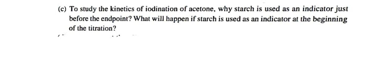 (c) To study the kinetics of iodination of acetone, why starch is used as an indicator just
before the endpoint? What will happen if starch is used as an indicator at the beginning
of the titration?