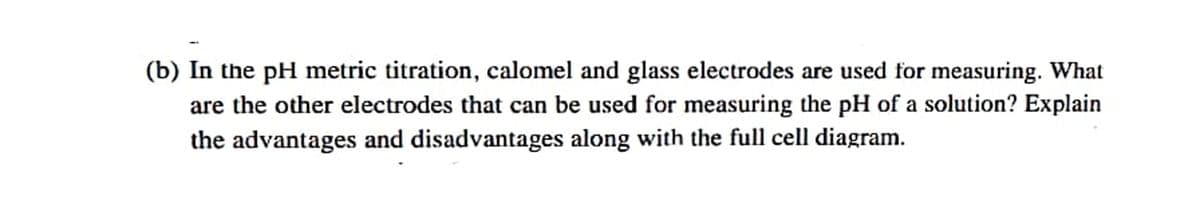 (b) In the pH metric titration, calomel and glass electrodes are used for measuring. What
are the other electrodes that can be used for measuring the pH of a solution? Explain
the advantages and disadvantages along with the full cell diagram.
