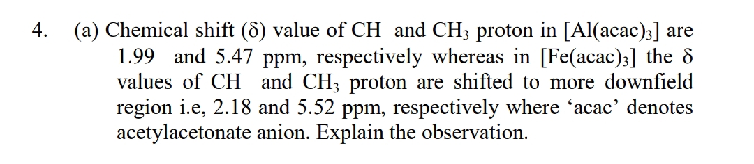 4. (a) Chemical shift (8) value of CH and CH3 proton in [Al(acac);] are
1.99 and 5.47 ppm, respectively whereas in [Fe(acac)3] the d
values of CH and CH; proton are shifted to more downfield
region i.e, 2.18 and 5.52 ppm, respectively where 'acac' denotes
acetylacetonate anion. Explain the observation.
