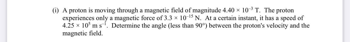 (i) A proton is moving through a magnetic field of magnitude 4.40 × 10-3 T. The proton
experiences only a magnetic force of 3.3 × 10-15 N. At a certain instant, it has a speed of
4.25 × 105 m s¹. Determine the angle (less than 90°) between the proton's velocity and the
magnetic field.