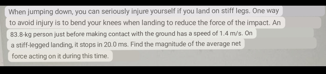When jumping down, you can seriously injure yourself if you land on stiff legs. One way
to avoid injury is to bend your knees when landing to reduce the force of the impact. An
83.8-kg person just before making contact with the ground has a speed of 1.4 m/s. On
a stiff-legged landing, it stops in 20.0 ms. Find the magnitude of the average net
force acting on it during this time.