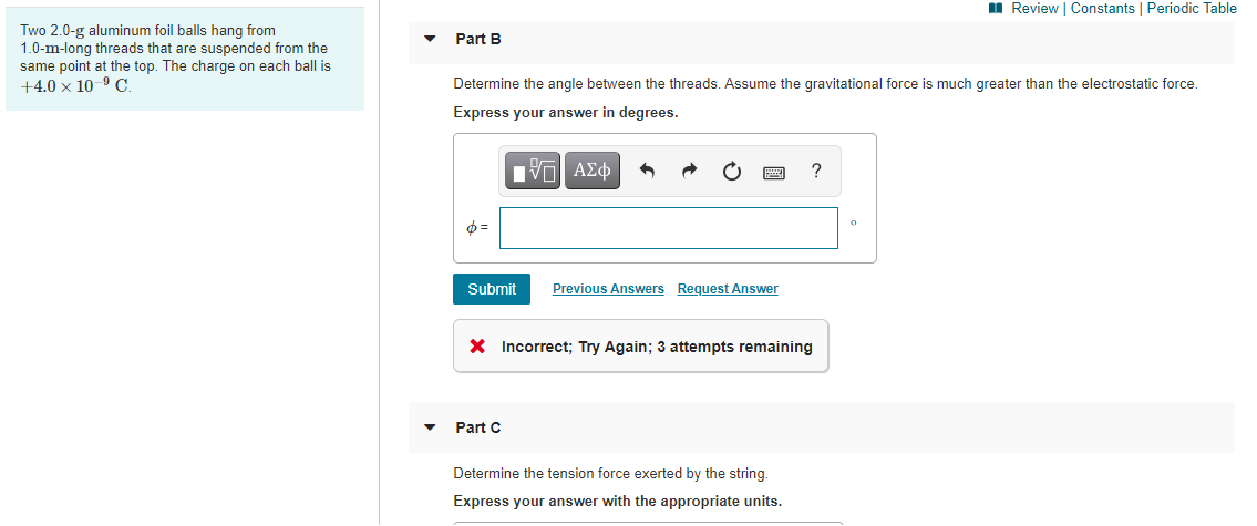 I Review | Constants | Periodic Table
Two 2.0-g aluminum foil balls hang from
1.0-m-long threads that are suspended from the
same point at the top. The charge on each ball is
+4.0 × 10-9 C
Part B
Determine the angle between the threads. Assume the gravitational force is much greater than the electrostatic force.
Express your answer in degrees.
Submit
Previous Answers Request Answer
X Incorrect; Try Again; 3 attempts remaining
Part C
Determine the tension force exerted by the string.
Express your answer with the appropriate units.
