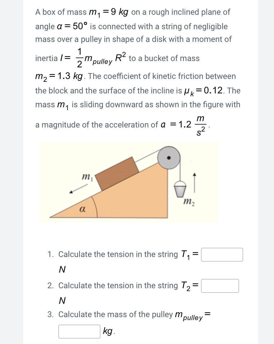 A box of mass m, =9 kg on a rough inclined plane of
angle a = 50° is connected with a string of negligible
mass over a pulley in shape of a disk with a moment of
1
inertia /=
R2 to a bucket of mass
2"pulley
m, = 1.3 kg. The coefficient of kinetic friction between
the block and the surface of the incline is u= 0.12. The
mass m, is sliding downward as shown in the figure with
m
a magnitude of the acceleration of a = 1.2
s2
m,
m2
a.
1. Calculate the tension in the string T, =
N
2. Calculate the tension in the string T,=
N
3. Calculate the mass of the pulley m,
"pulley
kg.
