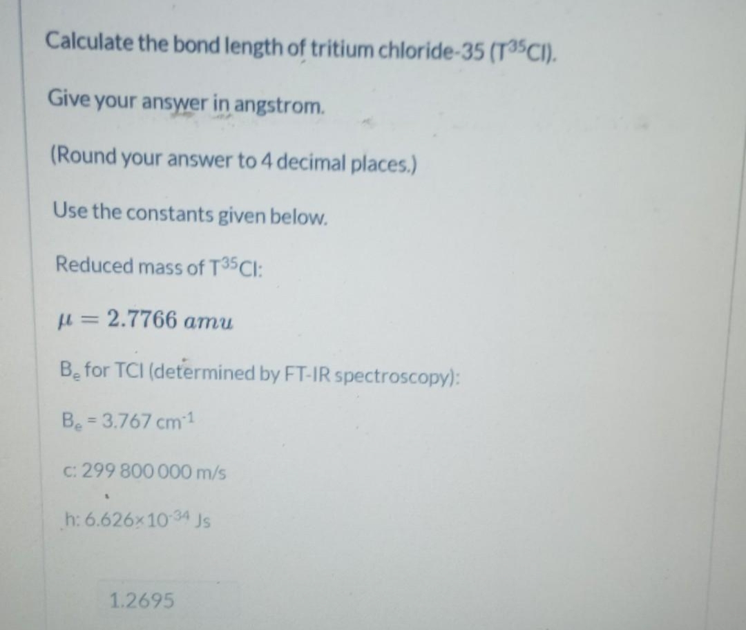 Calculate the bond length of tritium chloride-35 (T35CI).
Give your answer in angstrom.
(Round your answer to 4 decimal places.)
Use the constants given below.
Reduced mass of T35CI:
u = 2.7766 amu
Be for TCI (determined by FT-IR spectroscopy):
Be = 3.767 cm1
%3D
C: 299 800 000 m/s
h: 6.626x10 34
Js
1.2695
