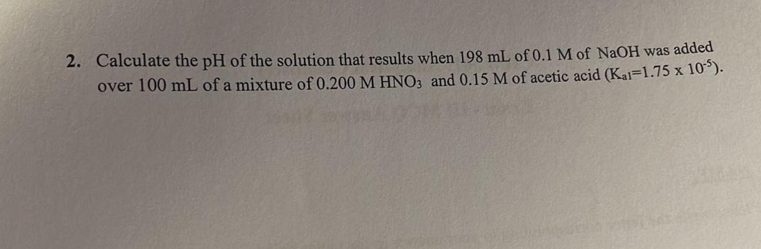 2. Calculate the pH of the solution that results when 198 mL of 0.1 M of NaOH was added
over 100 mL of a mixture of 0.200 M HNO3 and 0.15 M of acetic acid (Kal=1.75 x 10).
