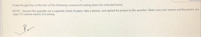 Draw the gauche conformer of the following compound looking down the indicated bond.
NOTE Answer the question on a separate sheet of paper, take a picture, and upload the picture to this question. Make sure your answer and the picture are
clear IfI cannot read it, it is wrong

