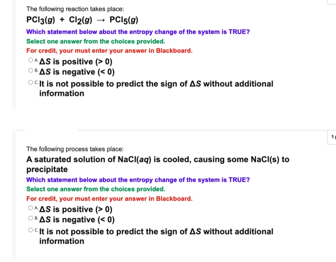 The following reaction takes place:
PCI3(g) + Cl2(g) → PCI5(g)
Which statement below about the entropy change of the system is TRUE?
Select one answer from the choices provided.
For credit, your must enter your answer in Blackboard.
OA AS is positive (> 0)
O BAS is negative (< 0)
OCI† is not possible to predict the sign of AS without additional
information
1
The following process takes place:
A saturated solution of NaCl(aq) is cooled, causing some NaCI(s) to
precipitate
Which statement below about the entropy change of the system is TRUE?
Select one answer from the choices provided.
For credit, your must enter your answer in Blackboard.
OA AS is positive (> 0)
OBAS is negative (< 0)
OCIt is not possible to predict the sign of AS without additional
information
