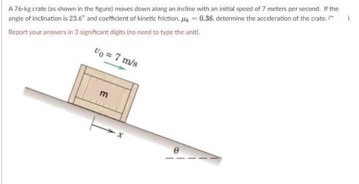 A 76-kg crate (as shown in the figure) moves down along an incline with an initial speed of 7 meters per second. If the
angle of inclination is 23.6° and coefficient of kinetic friction, uk = 0.36. determine the acceleration of the crate,
Report your answers in 3 significant digits (no need to type the unit).
Vo = 7 m/s
E
