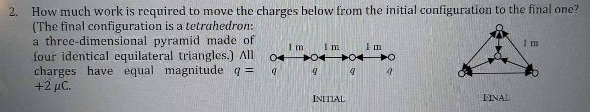 How much work is required to move the charges below from the initial configuration to the final one?
(The final configuration is a tetrahedron:
a three-dimensional pyramid made of
four identical equilateral triangles.) All
charges have equal magnitude q =
+2 μC.
2.
1 m
1 m
1 m
INITIAL
FINAL
