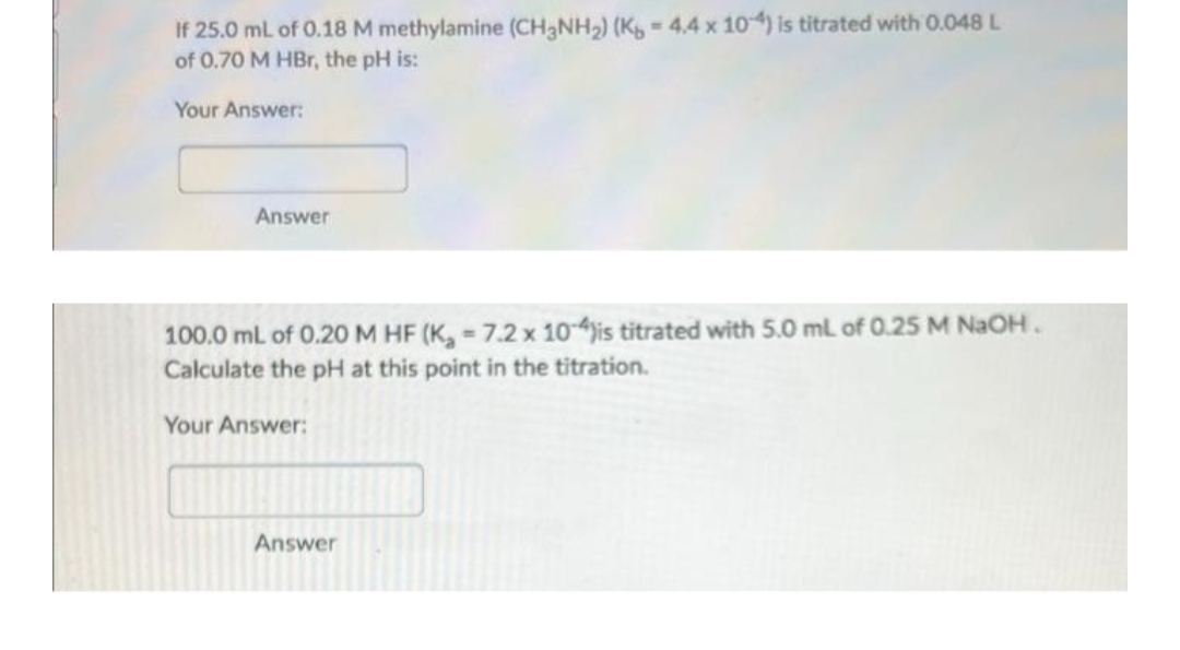 If 25.0 mL of 0.18 M methylamine (CH3NH2) (K, = 4,4 x 10) is titrated with 0.048 L
of 0.70 M HBr, the pH is:
Your Answer:
Answer
100.0 mL of 0.20 M HF (K, 7.2 x 10ajis titrated with 5.0 ml of 0.25 M NaOH.
Calculate the pH at this point in the titration.
Your Answer:
Answer
