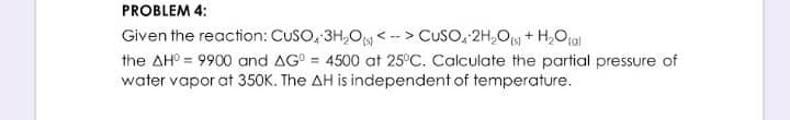 PROBLEM 4:
Given the reaction: CUSO, 3H,O < -- > CUSO, 2H,Oy + H,Oja)
the AH° = 9900 and AG° = 4500 at 25°C. Calculate the partial pressure of
water vapor at 350K. The AH is independent of temperature.
