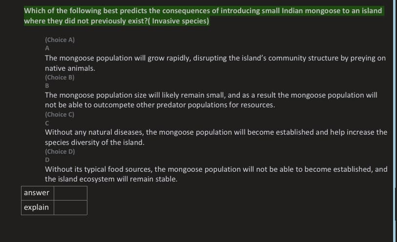Which of the following best predicts the consequences of introducing small Indian mongoose to an island
where they did not previously exist?( Invasive species)
(Choice A)
A
The mongoose population will grow rapidly, disrupting the island's community structure by preying on
native animals.
(Choice B)
B
The mongoose population size will likely remain smal, and as a result the mongoose population will
not be able to outcompete other predator populations for resources.
(Choice C)
Without any natural diseases, the mongoose population will become established and help increase the
species diversity of the island.
(Choice D)
D
Without its typical food sources, the mongoose population will not be able to become established, and
the island ecosystem will remain stable.
answer
explain
