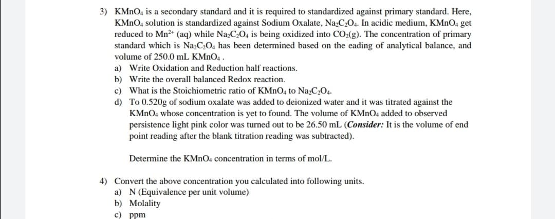 3) KMNO4 is a secondary standard and it is required to standardized against primary standard. Here,
KMNO4 solution is standardized against Sodium Oxalate, Na,C2O4. In acidic medium, KMNO4 get
reduced to Mn2+ (aq) while Na;C2O, is being oxidized into CO2(g). The concentration of primary
standard which is Na,C2O4 has been determined based on the eading of analytical balance, and
volume of 250.0 mL KMNO4 .
a) Write Oxidation and Reduction half reactions.
b) Write the overall balanced Redox reaction.
c) What is the Stoichiometric ratio of KMNO4 to Na2C2O4.
d) To 0.520g of sodium oxalate was added to deionized water and it was titrated against the
KMNO4 whose concentration is yet to found. The volume of KMNO4 added to observed
persistence light pink color was turned out to be 26.50 mL (Consider: It is the volume of end
point reading after the blank titration reading was subtracted).
Determine the KMNO4 concentration in terms of mol/L.
4) Convert the above concentration you calculated into following units.
a) N(Equivalence per unit volume)
b) Molality
с) ppm
