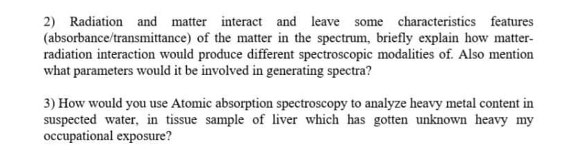 2) Radiation and matter interact
(absorbance/transmittance) of the matter in the spectrum, briefly explain how matter-
radiation interaction would produce different spectroscopic modalities of. Also mention
what parameters would it be involved in generating spectra?
and leave some characteristics features
3) How would you use Atomic absorption spectroscopy to analyze heavy metal content in
suspected water, in tissue sample of liver which has gotten unknown heavy my
occupational exposure?
