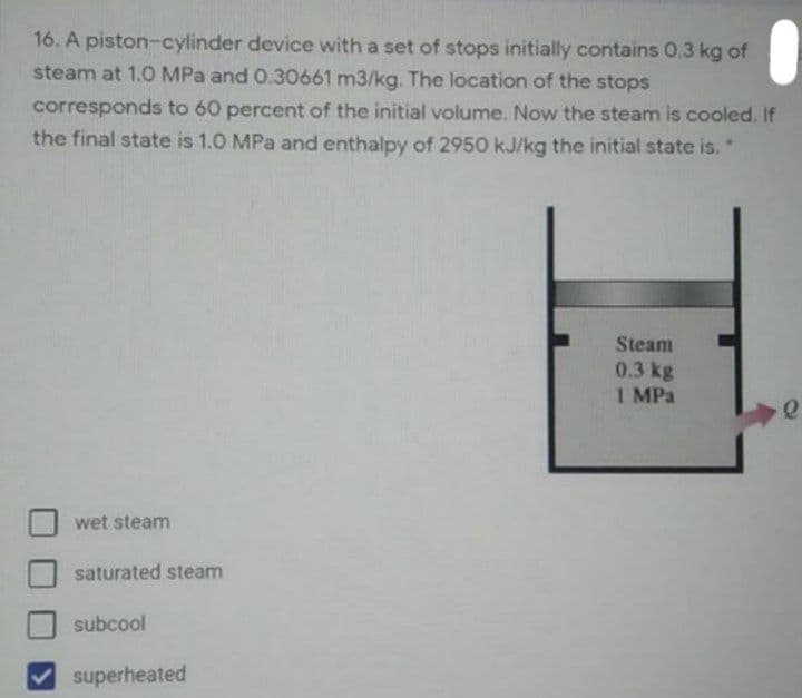 16. A piston-cylinder device with a set of stops initially contains 0.3 kg of
steam at 1.0 MPa and 0.30661 m3/kg. The location of the stops
corresponds to 60 percent of the initial volume. Now the steam is cooled. If
the final state is 1.0 MPa and enthalpy of 2950 kJ/kg the initial state is."
Steam
0.3 kg
1 MPa
wet steam
saturated steam
subcool
superheated
