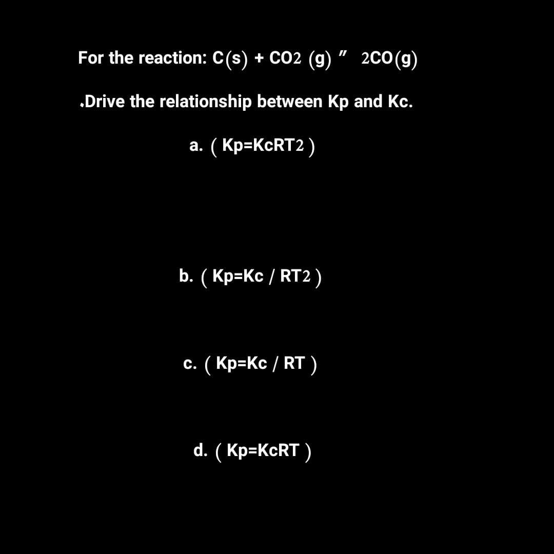 II
For the reaction: C(s) + CO2 (g) 2CO (g)
Drive the relationship between Kp and Kc.
a. (Kp=KcRT2)
b. (Kp=Kc/RT2)
c. (Kp=Kc/RT)
d. (Kp=KcRT)